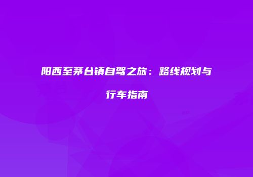 阳西至茅台镇自驾之旅：路线规划与行车指南