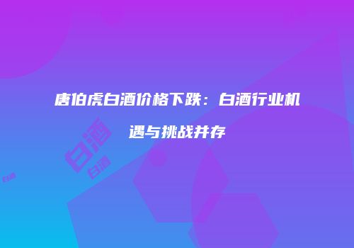 唐伯虎白酒价格下跌：白酒行业机遇与挑战并存