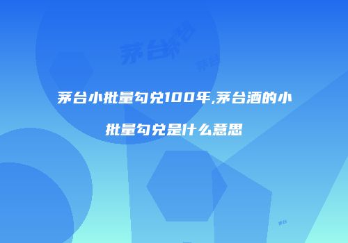 茅台小批量勾兑100年,茅台酒的小批量勾兑是什么意思