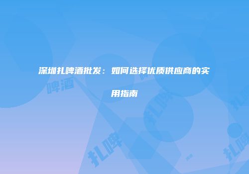 深圳扎啤酒批发：如何选择优质供应商的实用指南