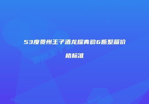 53度贵州王子酒龙耀青韵6瓶整箱价格标准