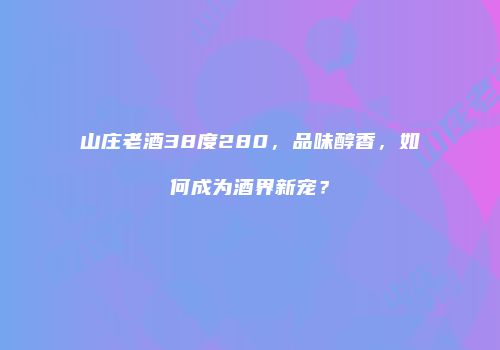 山庄老酒38度280，品味醇香，如何成为酒界新宠？