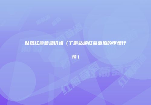 姑娘红葡萄酒价格（了解姑娘红葡萄酒的市场行情）