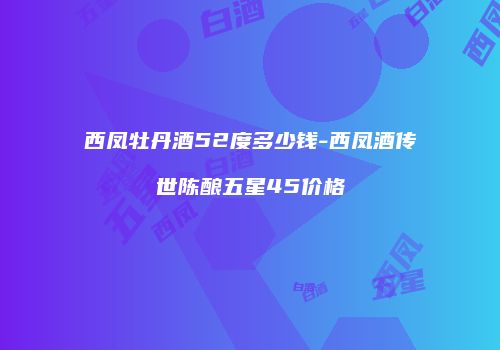 西凤牡丹酒52度多少钱-西凤酒传世陈酿五星45价格