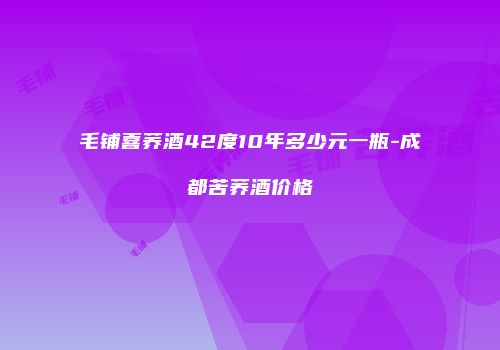 毛铺喜荞酒42度10年多少元一瓶-成都苦荞酒价格