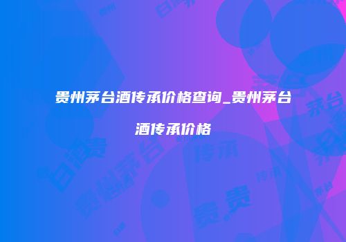 贵州茅台酒传承价格查询_贵州茅台酒传承价格