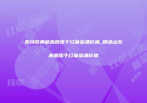 斯玛歌典藏赤霞珠干红葡萄酒价格_精选山东赤霞珠干红葡萄酒价格