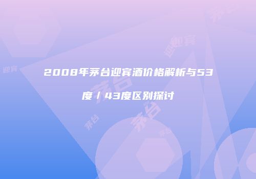 2008年茅台迎宾酒价格解析与53度／43度区别探讨