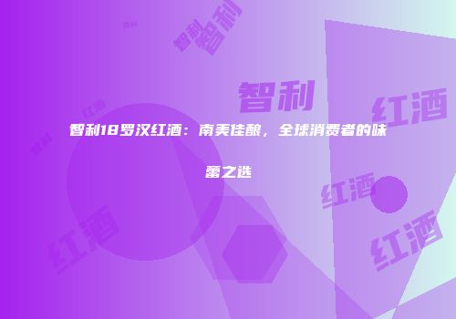 智利18罗汉红酒：南美佳酿，全球消费者的味蕾之选