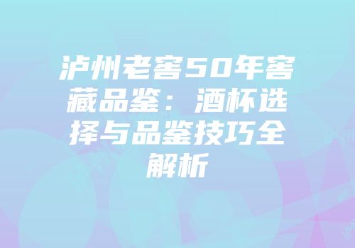 泸州老窖50年窖藏品鉴：酒杯选择与品鉴技巧全解析