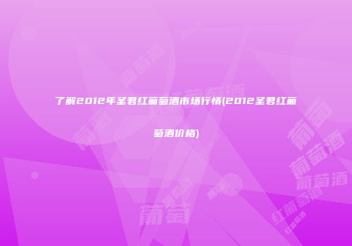 了解2012年圣君红葡萄酒市场行情(2012圣君红葡萄酒价格)