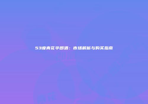 53度青花华郎酒：市场解析与购买指南