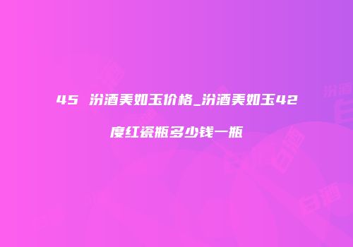 45 汾酒美如玉价格_汾酒美如玉42度红瓷瓶多少钱一瓶