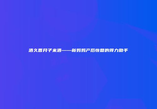酒久香月子米酒——新妈妈产后恢复的得力助手