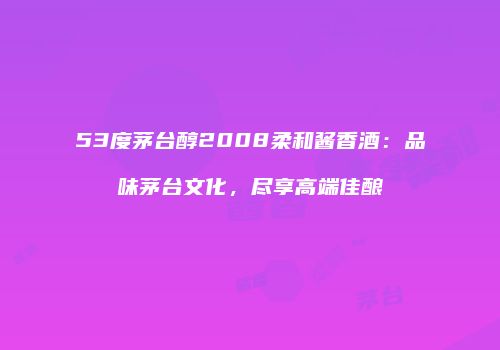 53度茅台醇2008柔和酱香酒：品味茅台文化，尽享高端佳酿