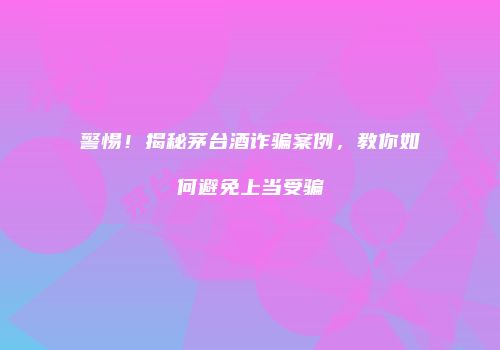 警惕！揭秘茅台酒诈骗案例，教你如何避免上当受骗
