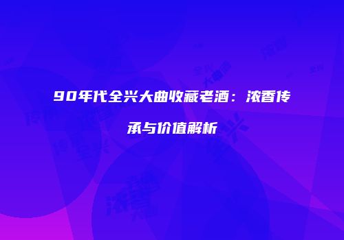 90年代全兴大曲收藏老酒：浓香传承与价值解析