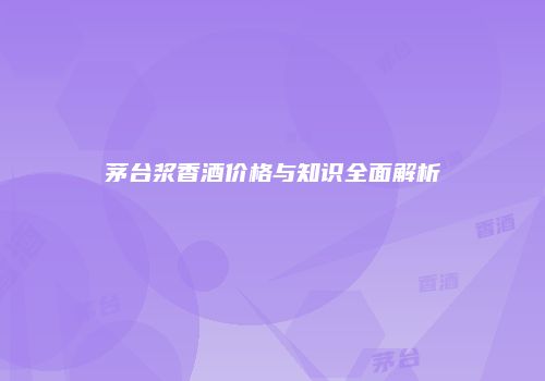 茅台浆香酒价格与知识全面解析
