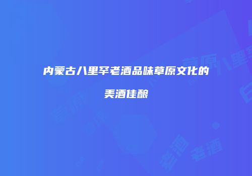 内蒙古八里罕老酒品味草原文化的美酒佳酿