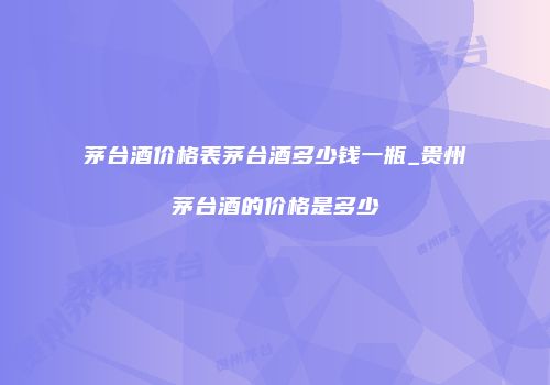 茅台酒价格表茅台酒多少钱一瓶_贵州茅台酒的价格是多少