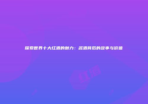 探索世界十大红酒的魅力：名酒背后的故事与价值