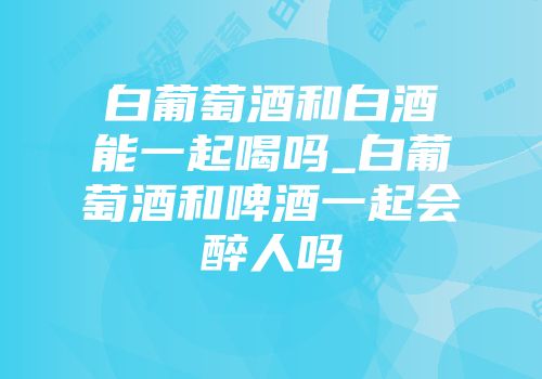 白葡萄酒和白酒能一起喝吗_白葡萄酒和啤酒一起会醉人吗