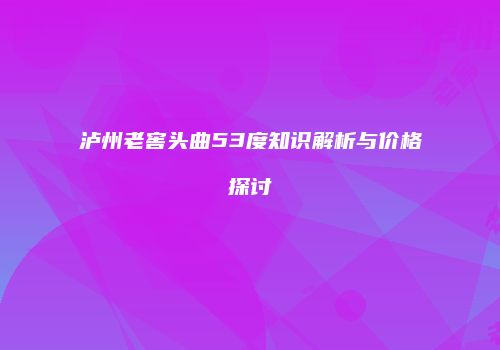 泸州老窖头曲53度知识解析与价格探讨