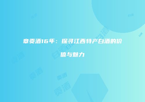 章贡酒16年：探寻江西特产白酒的价值与魅力
