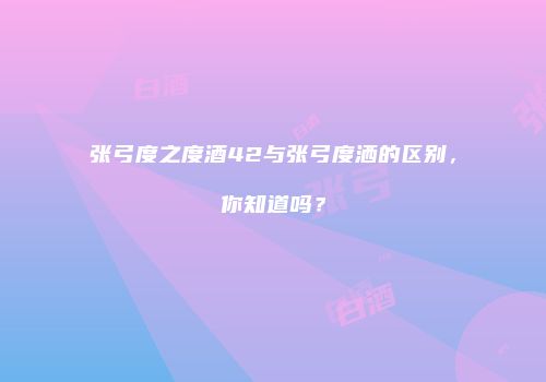 张弓度之度酒42与张弓度洒的区别，你知道吗？