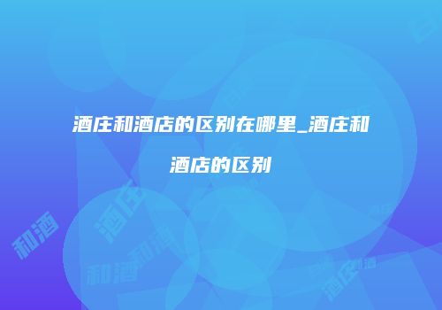 酒庄和酒店的区别在哪里_酒庄和酒店的区别
