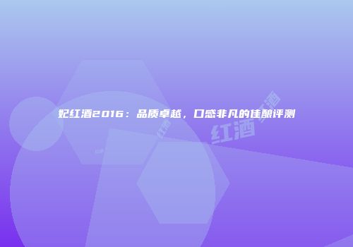 妃红酒2016：品质卓越，口感非凡的佳酿评测