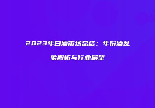 2023年白酒市场总结：年份酒乱象解析与行业展望