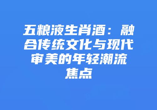 五粮液生肖酒：融合传统文化与现代审美的年轻潮流焦点