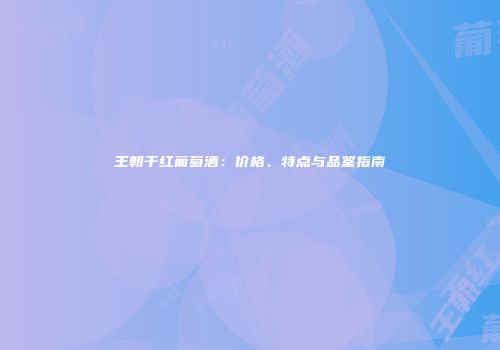 王朝干红葡萄酒：价格、特点与品鉴指南