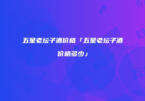 五星老坛子酒价格「五星老坛子酒价格多少」