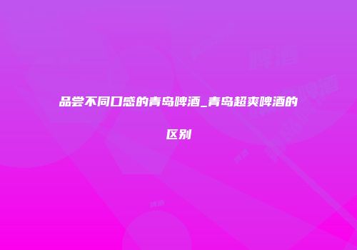 品尝不同口感的青岛啤酒_青岛超爽啤酒的区别