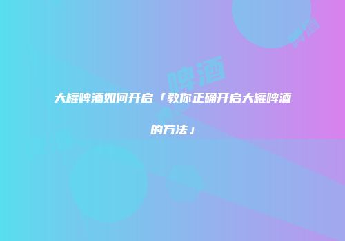 大罐啤酒如何开启「教你正确开启大罐啤酒的方法」