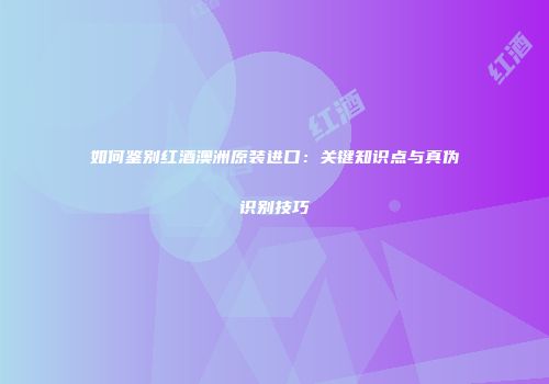 如何鉴别红酒澳洲原装进口：关键知识点与真伪识别技巧