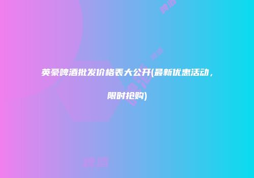 英豪啤酒批发价格表大公开(最新优惠活动，限时抢购)