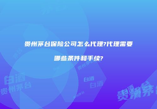 贵州茅台保险公司怎么代理?代理需要哪些条件和手续?