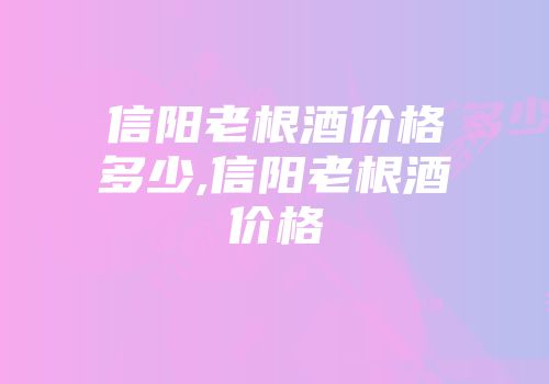 信阳老根酒价格多少,信阳老根酒价格