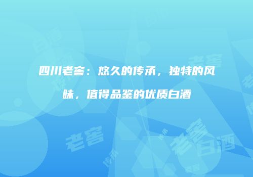 四川老窖：悠久的传承，独特的风味，值得品鉴的优质白酒