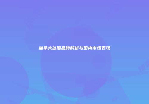 加拿大冰酒品牌解析与国内市场表现