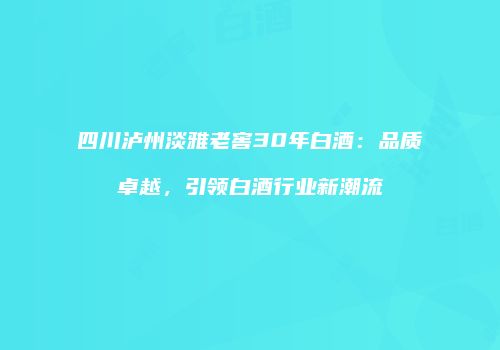 四川泸州淡雅老窖30年白酒：品质卓越，引领白酒行业新潮流