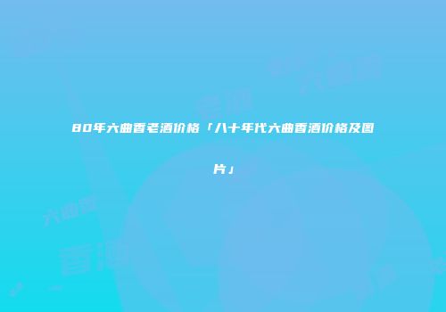 80年六曲香老酒价格「八十年代六曲香酒价格及图片」