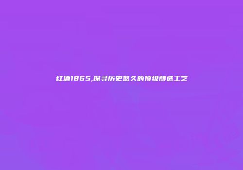 红酒1865,探寻历史悠久的顶级酿造工艺