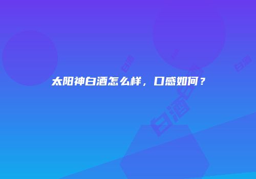 太阳神白酒怎么样，口感如何？