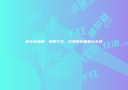 波尔多珍酿：陈酿干红，红酒爱好者的心头好