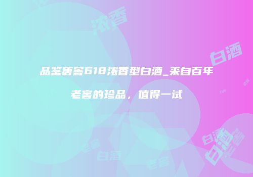 品鉴唐窖618浓香型白酒_来自百年老窖的珍品，值得一试