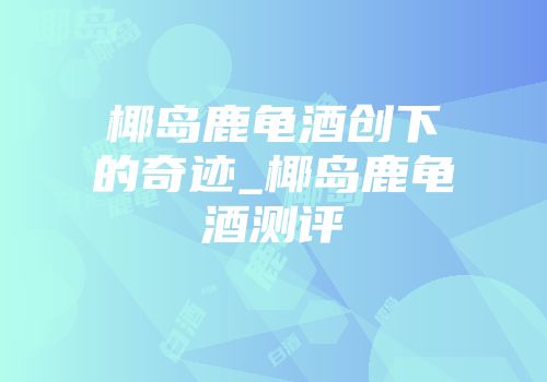 椰岛鹿龟酒创下的奇迹_椰岛鹿龟酒测评